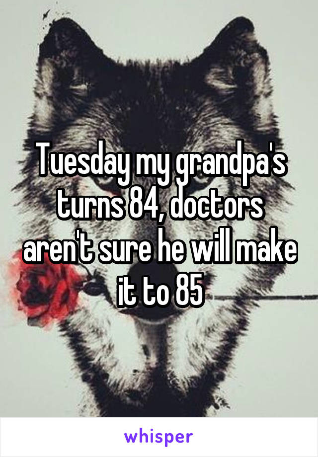 Tuesday my grandpa's turns 84, doctors aren't sure he will make it to 85