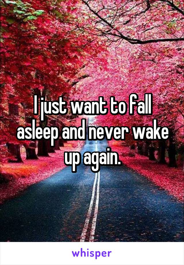 I just want to fall asleep and never wake up again.