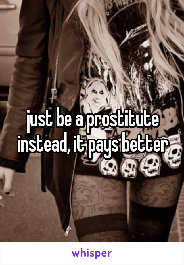 just be a prostitute instead, it pays better