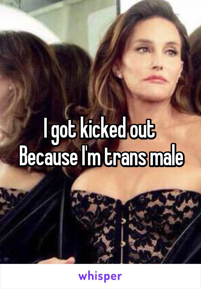 I got kicked out 
Because I'm trans male