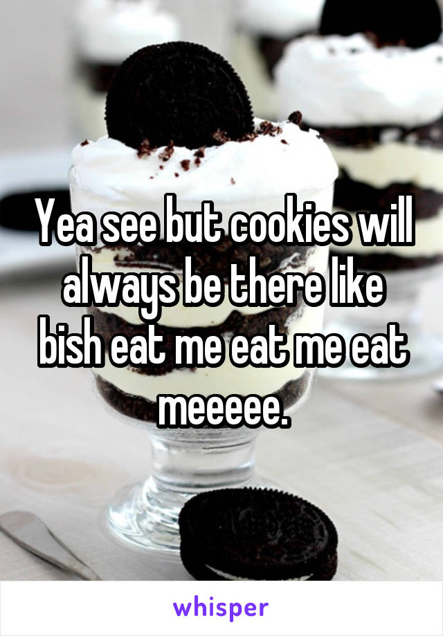 Yea see but cookies will always be there like bish eat me eat me eat meeeee.