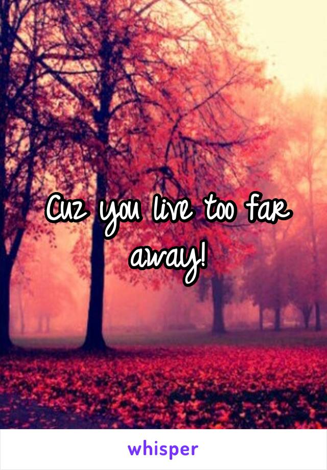 Cuz you live too far away!