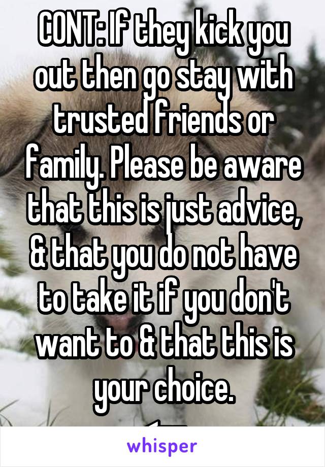 CONT: If they kick you out then go stay with trusted friends or family. Please be aware that this is just advice, & that you do not have to take it if you don't want to & that this is your choice.
<--