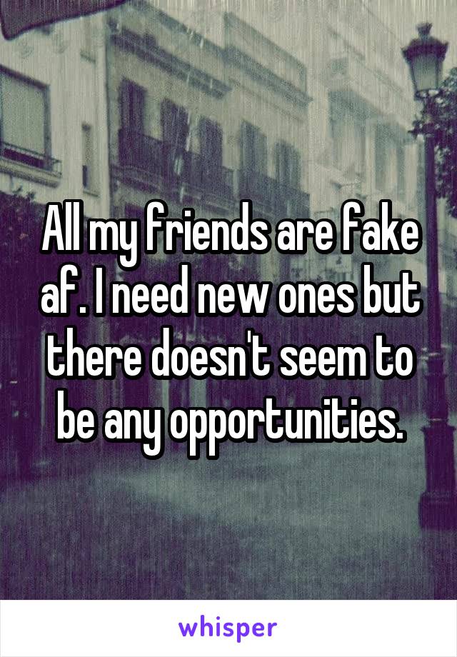 All my friends are fake af. I need new ones but there doesn't seem to be any opportunities.