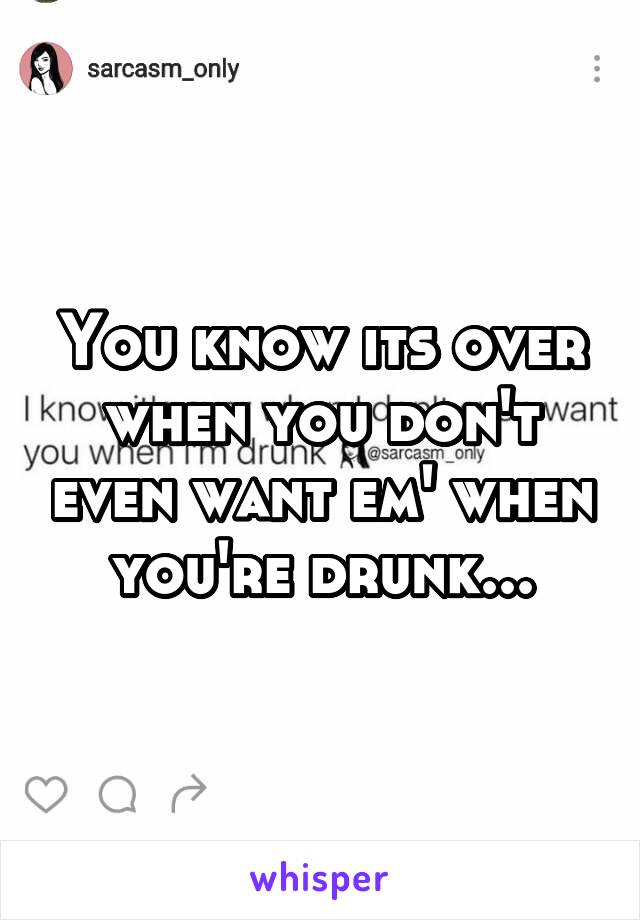 You know its over when you don't even want em' when you're drunk...