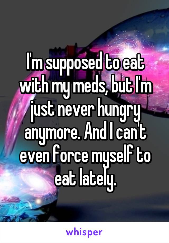 I'm supposed to eat with my meds, but I'm just never hungry anymore. And I can't even force myself to eat lately.