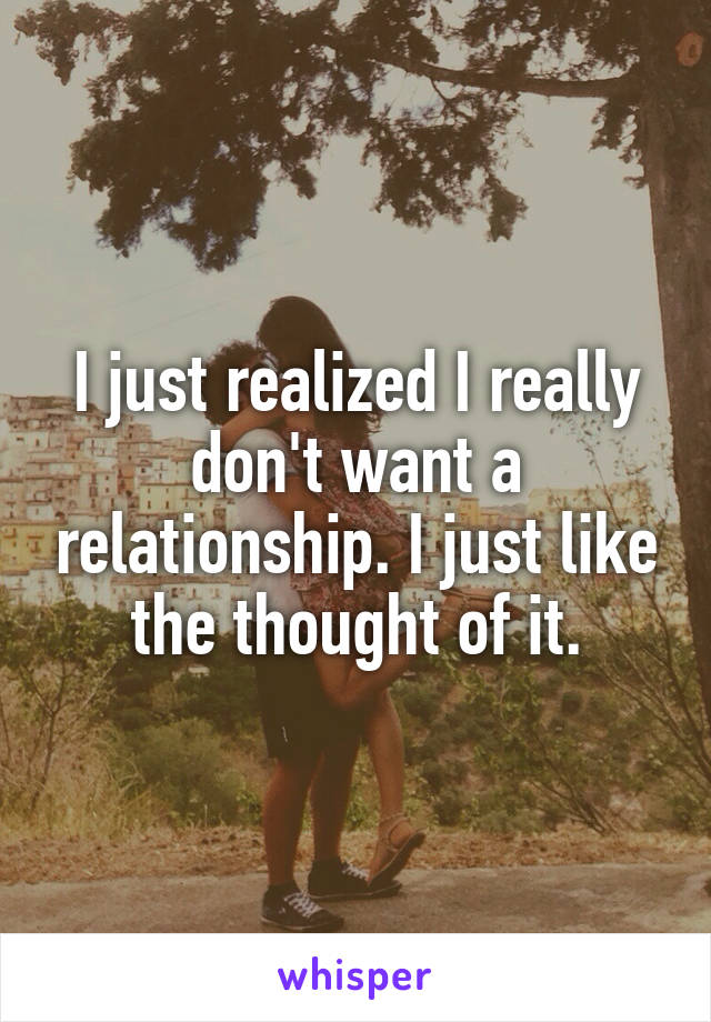 I just realized I really don't want a relationship. I just like the thought of it.