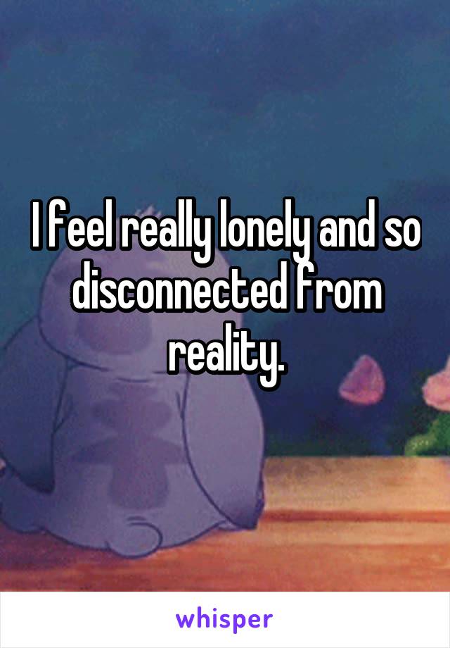 I feel really lonely and so disconnected from reality.
