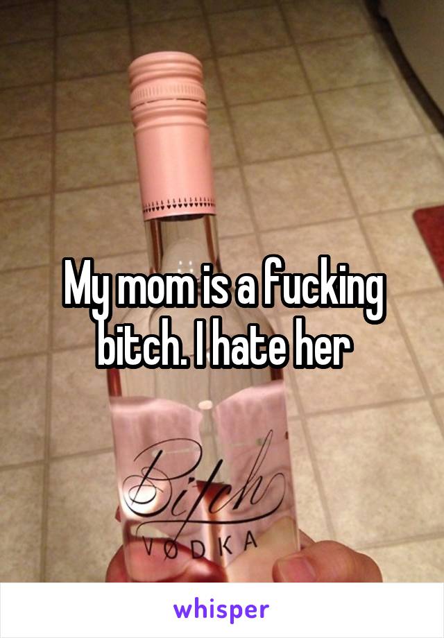 My mom is a fucking bitch. I hate her