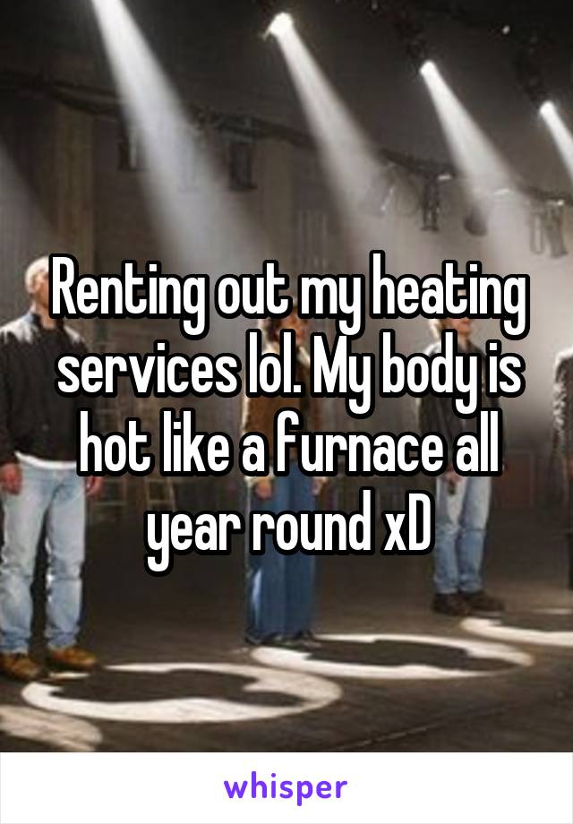 Renting out my heating services lol. My body is hot like a furnace all year round xD