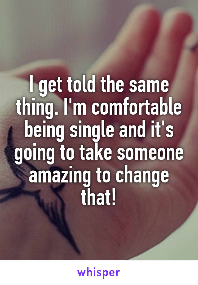 I get told the same thing. I'm comfortable being single and it's going to take someone amazing to change that!