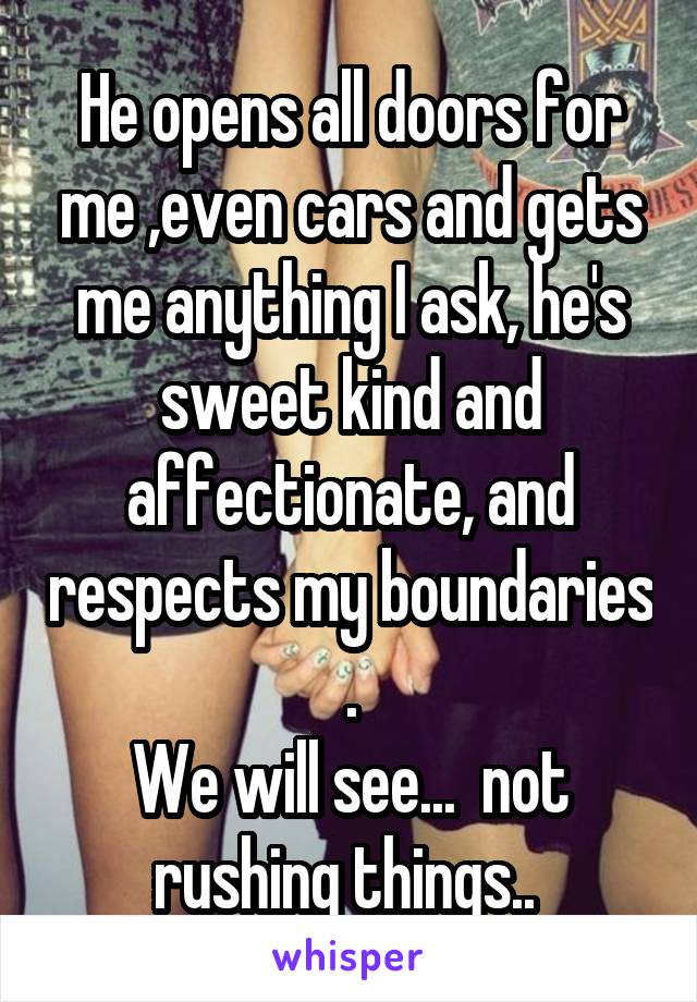 He opens all doors for me ,even cars and gets me anything I ask, he's sweet kind and affectionate, and respects my boundaries .
We will see...  not rushing things.. 