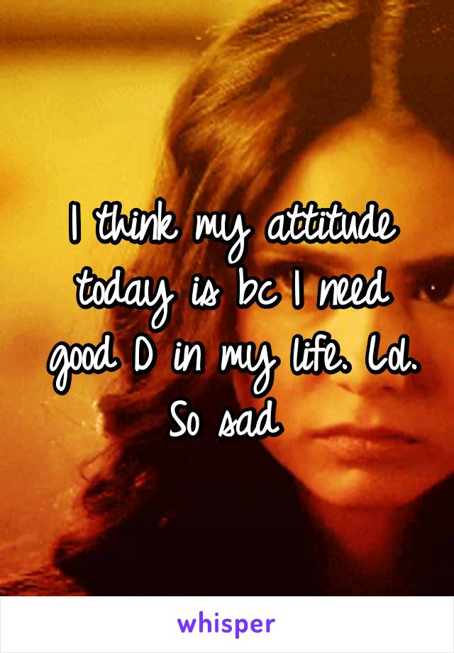 I think my attitude today is bc I need good D in my life. Lol. So sad 