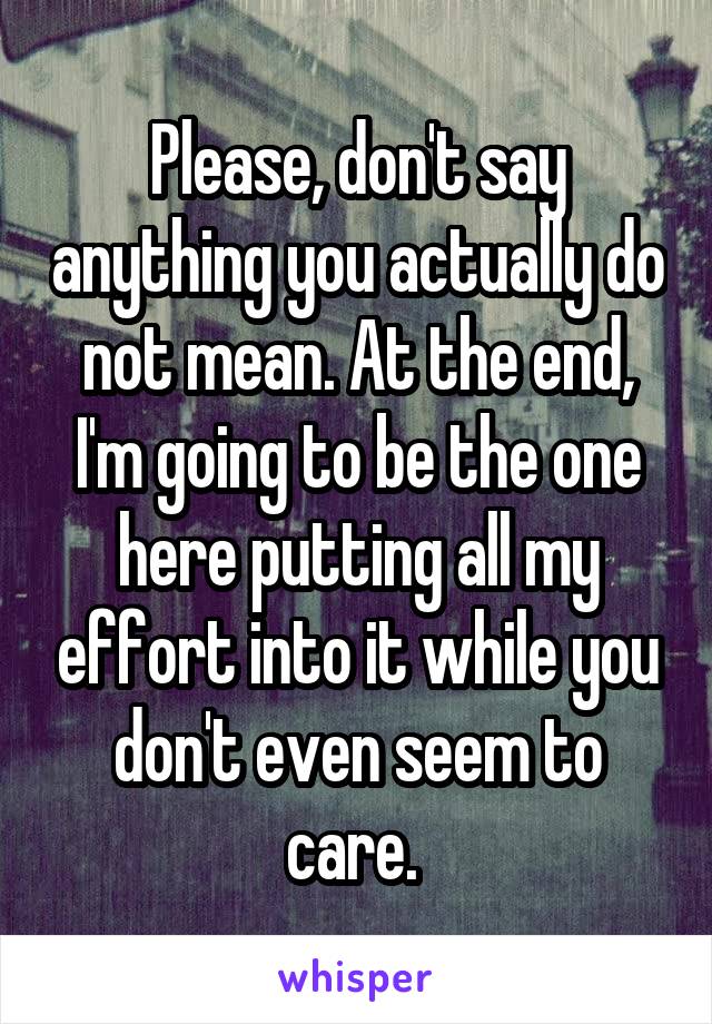 Please, don't say anything you actually do not mean. At the end, I'm going to be the one here putting all my effort into it while you don't even seem to care. 
