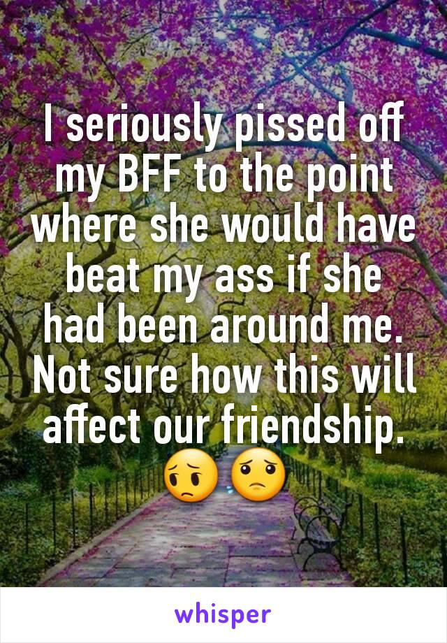 I seriously pissed off my BFF to the point where she would have beat my ass if she had been around me. Not sure how this will affect our friendship.  😔😟