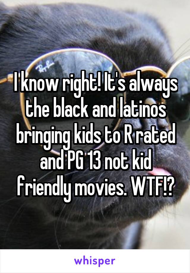 I know right! It's always the black and latinos bringing kids to R rated and PG 13 not kid friendly movies. WTF!?