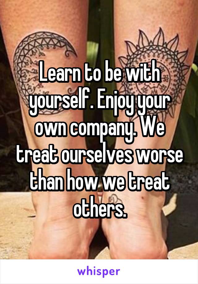 Learn to be with yourself. Enjoy your own company. We treat ourselves worse than how we treat others.