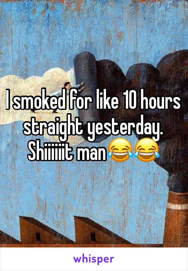 I smoked for like 10 hours straight yesterday. 
Shiiiiiit man😂😂