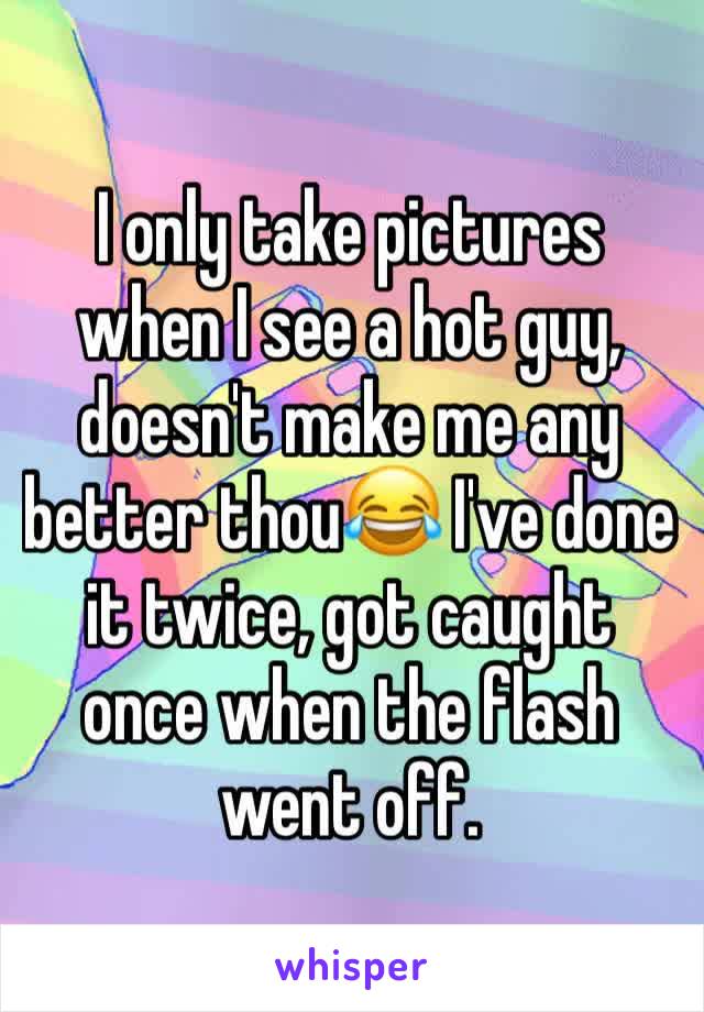 I only take pictures when I see a hot guy, doesn't make me any better thou😂 I've done it twice, got caught once when the flash went off.