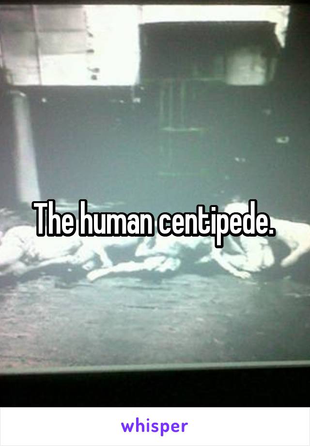 The human centipede. 