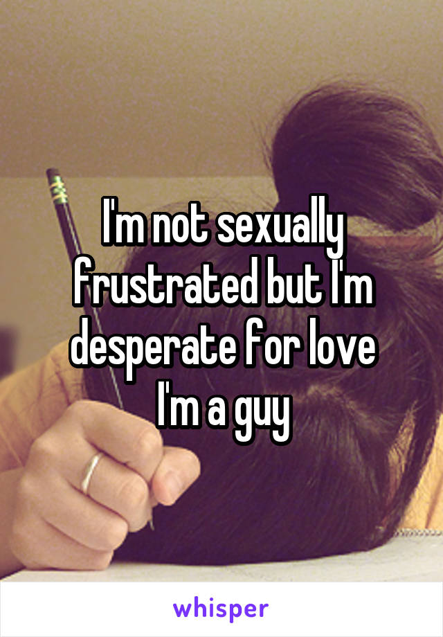 I'm not sexually frustrated but I'm desperate for love
I'm a guy