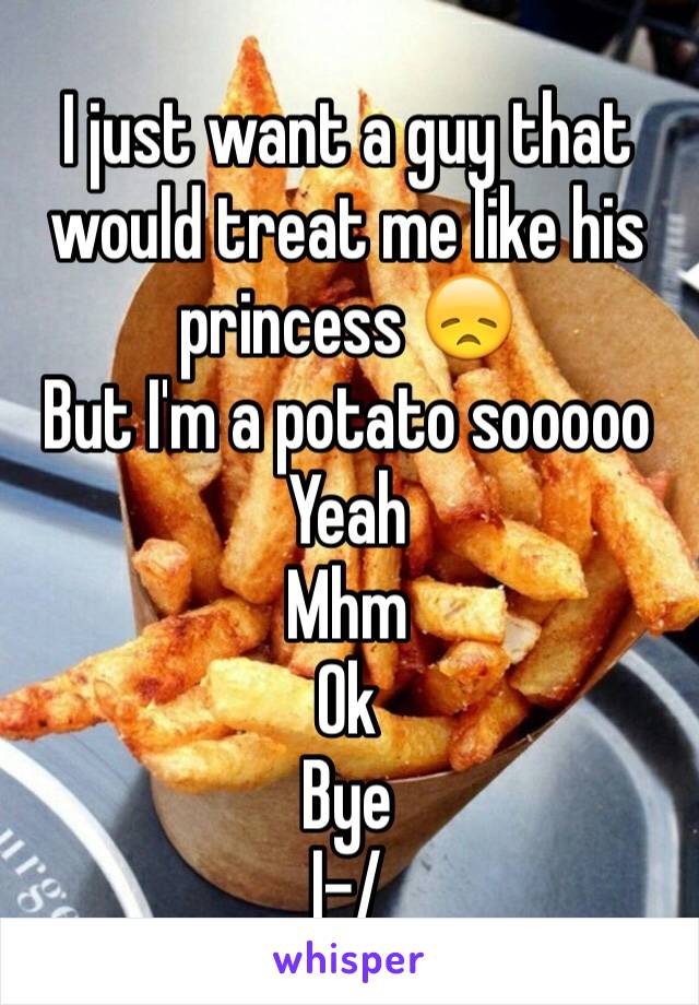 I just want a guy that would treat me like his princess 😞
But I'm a potato sooooo
Yeah
Mhm
Ok
Bye
|-/