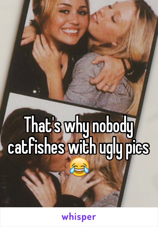That's why nobody catfishes with ugly pics 😂