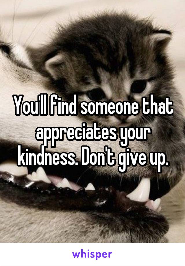 You'll find someone that appreciates your kindness. Don't give up.