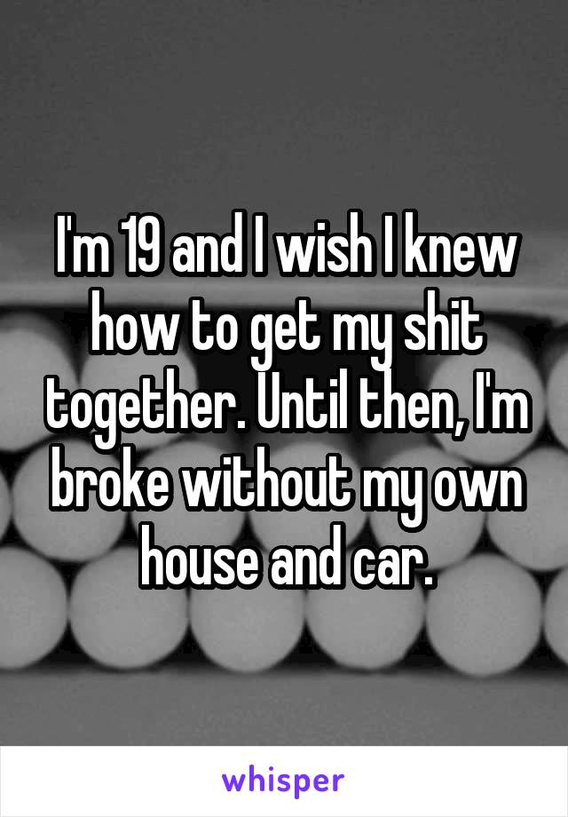 I'm 19 and I wish I knew how to get my shit together. Until then, I'm broke without my own house and car.