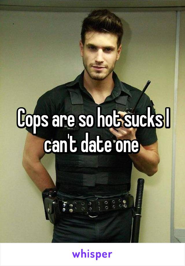 Cops are so hot sucks I can't date one 