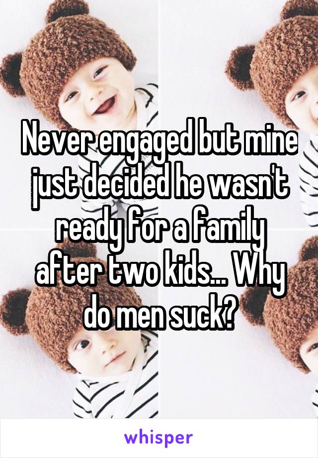 Never engaged but mine just decided he wasn't ready for a family after two kids... Why do men suck?