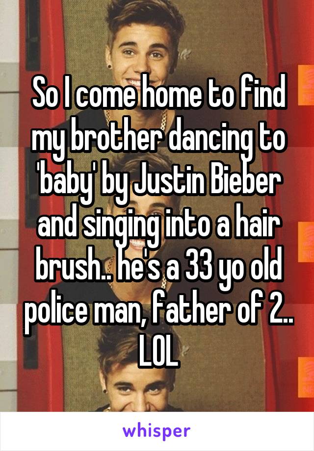 So I come home to find my brother dancing to 'baby' by Justin Bieber and singing into a hair brush.. he's a 33 yo old police man, father of 2.. LOL