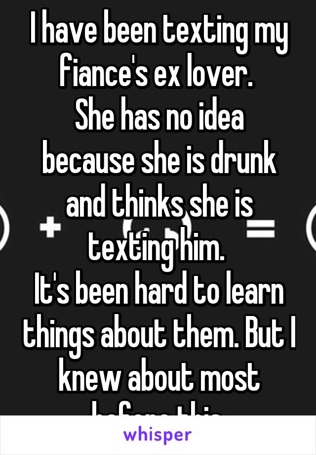 I have been texting my fiance's ex lover. 
She has no idea because she is drunk and thinks she is texting him. 
It's been hard to learn things about them. But I knew about most before this.