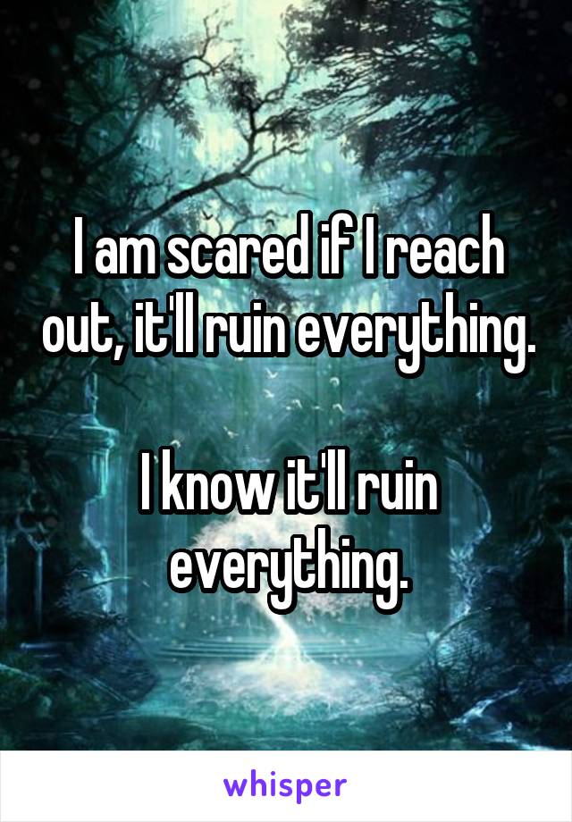 I am scared if I reach out, it'll ruin everything.

I know it'll ruin everything.