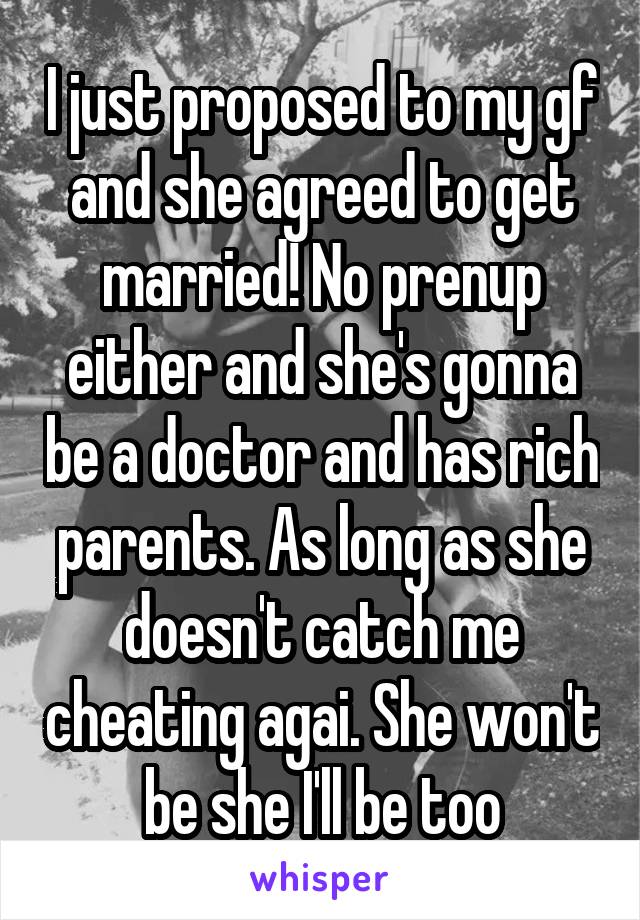 I just proposed to my gf and she agreed to get married! No prenup either and she's gonna be a doctor and has rich parents. As long as she doesn't catch me cheating agai. She won't be she I'll be too