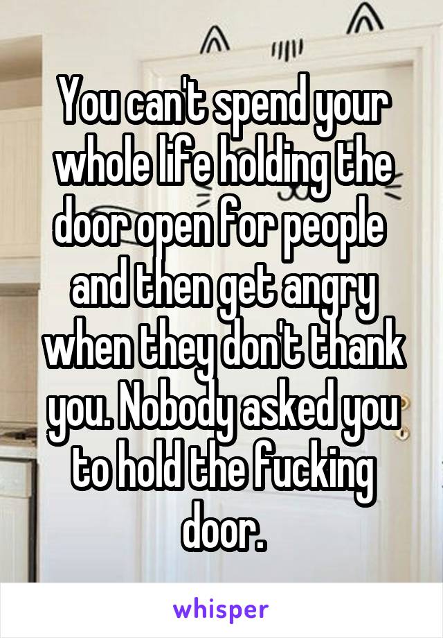 You can't spend your whole life holding the door open for people  and then get angry when they don't thank you. Nobody asked you to hold the fucking door.