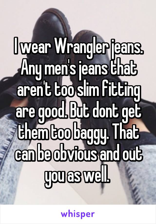 I wear Wrangler jeans. Any men's jeans that aren't too slim fitting are good. But dont get them too baggy. That can be obvious and out you as well. 