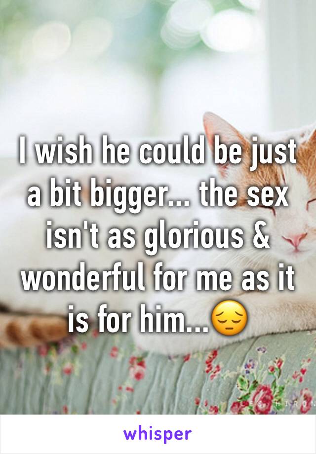I wish he could be just a bit bigger... the sex isn't as glorious & wonderful for me as it is for him...😔