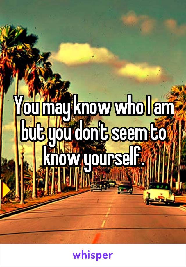 You may know who I am but you don't seem to know yourself.