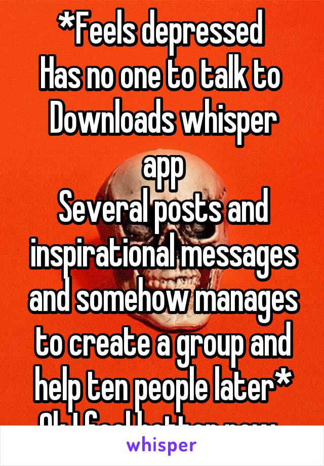 *Feels depressed 
Has no one to talk to 
Downloads whisper app
Several posts and inspirational messages and somehow manages to create a group and help ten people later*
Ok I feel better now  