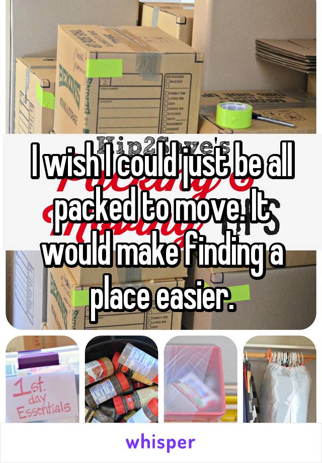 I wish I could just be all packed to move. It would make finding a place easier.