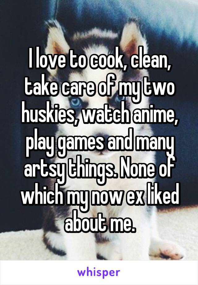 I love to cook, clean, take care of my two huskies, watch anime, play games and many artsy things. None of which my now ex liked about me.