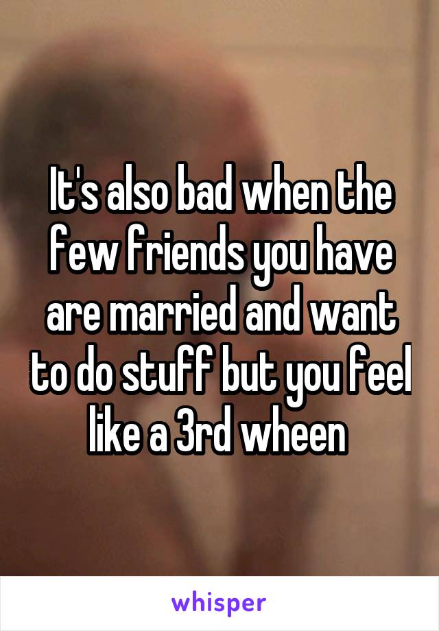 It's also bad when the few friends you have are married and want to do stuff but you feel like a 3rd wheen 