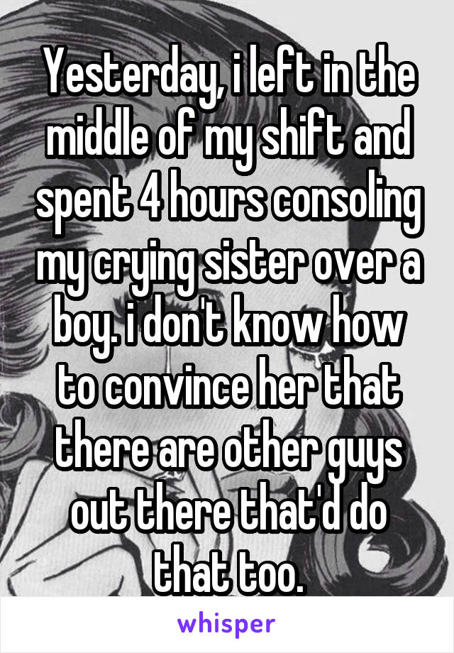Yesterday, i left in the middle of my shift and spent 4 hours consoling my crying sister over a boy. i don't know how to convince her that there are other guys out there that'd do that too.