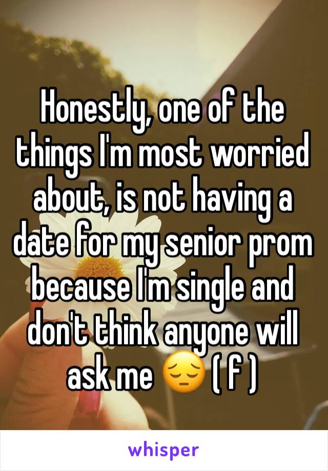 Honestly, one of the things I'm most worried about, is not having a date for my senior prom because I'm single and don't think anyone will ask me 😔 ( f )
