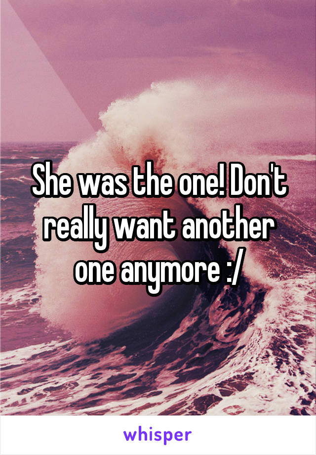 She was the one! Don't really want another one anymore :/