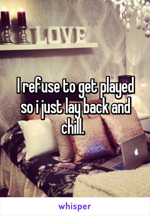 I refuse to get played so i just lay back and chill.  