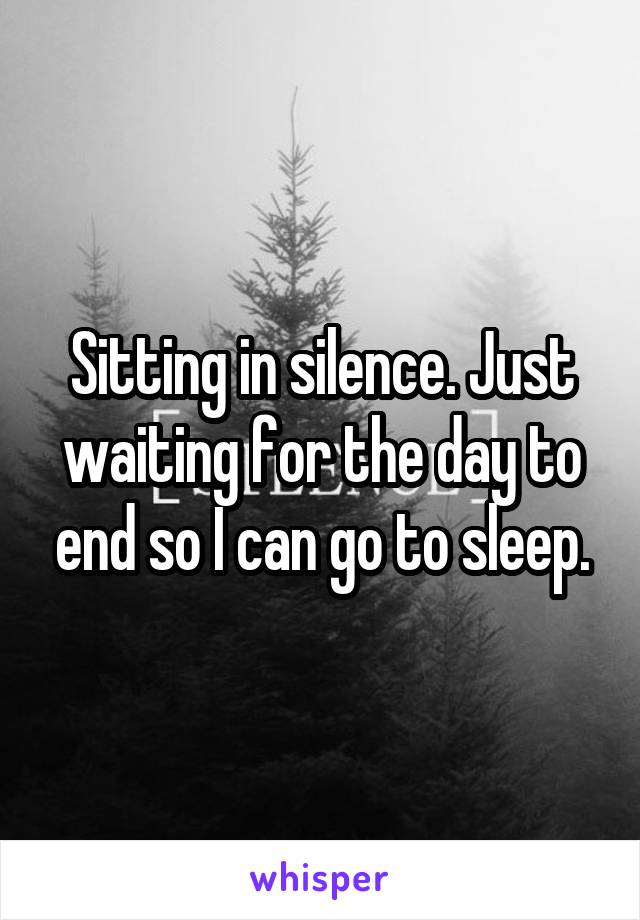 Sitting in silence. Just waiting for the day to end so I can go to sleep.