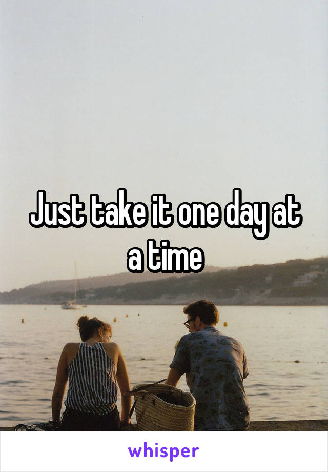 Just take it one day at a time