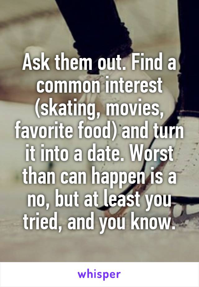 Ask them out. Find a common interest (skating, movies, favorite food) and turn it into a date. Worst than can happen is a no, but at least you tried, and you know.